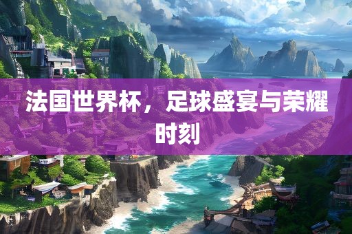 法国世界杯，足球盛宴与荣耀时刻