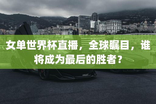 女单世界杯直播，全球瞩眉山市正发家政服务有限公司目，谁将成为最后的胜者？