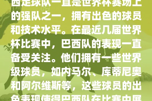 关于世界杯巴西队的表现，巴西足球队一直是世界杯赛场上的强队之一，拥有出色的球员和技术水平。在最近几届世界杯比赛中，巴西队的表现一直备受关注。他们拥有一些世界级球员，如内马尔、库蒂尼奥和阿尔眉山市正发家政服务有限公司维斯等，这些球员的出色表现使得巴西队在比赛中展现出强大的实力和潜力。