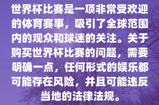 世界杯比赛是一项非常受欢迎的体育赛事，吸引了全球范围内的观众和球迷的关注。关于购买世界杯比赛的问题，需要明确一点，任何形式的娱乐都可能存在风险，并且可能违反当地的法律法规。