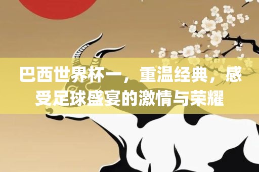 巴西世界杯一，重温经典，感受足球盛宴的激情与荣耀