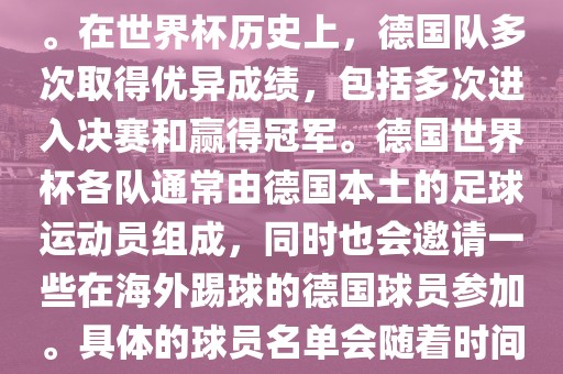 德国队在世界杯上的队伍是由德国足协管理和组织的国家队。在世界杯历史上，德国队多次取得优异成绩，包括多次进入决赛和赢得冠军。德国世界杯各队通常由德国本土的足球运动员组成，同时也会邀请一些在海外踢球的德国球员参加。具体的球员名单会随着时间的变化而不同，因此无法提供具体的各队名单。