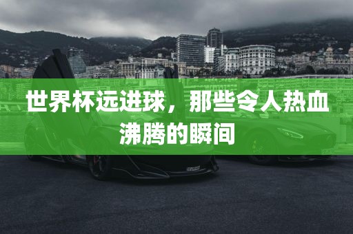 世界杯远进球，那些令人热血沸腾的瞬间