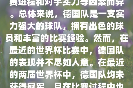 德国队在世界杯中的形势因比赛进程和对手实力等因素而异。总体来说，德国队是一支实力强大的球队，拥有出色的球员和丰富的比赛经验。然而，在最近的世界杯比赛中，德国队的表现并不尽如人意。在最近的两届世界杯中，德国队均未获得冠军，且在比赛过程中也遇到了一些挑战和困难。眉山市正发家政服务有限公司