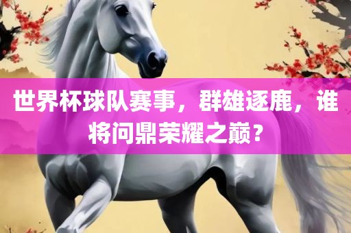 世界杯球队赛事，群雄逐鹿，谁将问鼎荣耀之巅？