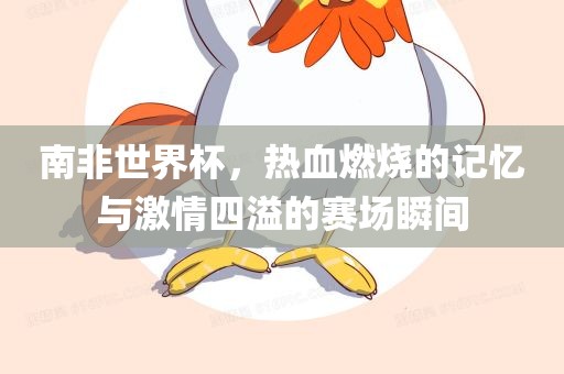 南非世界杯，热血燃烧的记忆与激情四溢的赛场瞬间