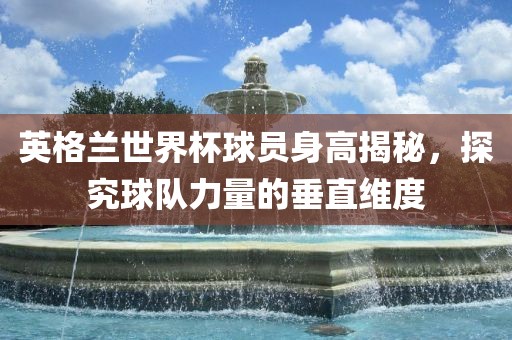 英格兰世界杯球员身高揭秘，探究球队力量的垂直维度