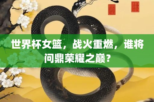 世界杯女篮，战火重燃，谁将问鼎荣耀之巅？