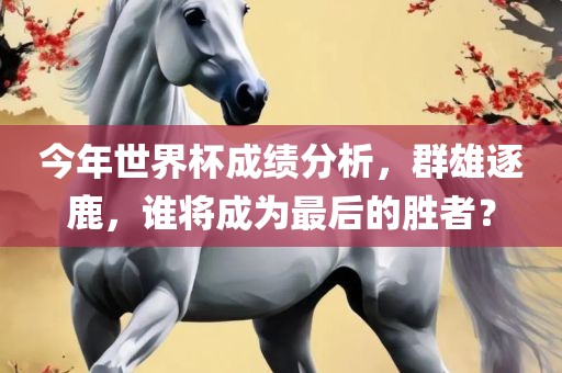 今年世界杯成绩分析，群雄逐鹿，谁将成为最后的胜者？