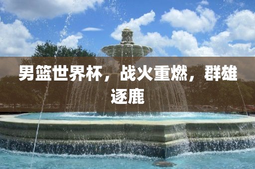 男篮世界杯，战火重燃，群雄逐鹿