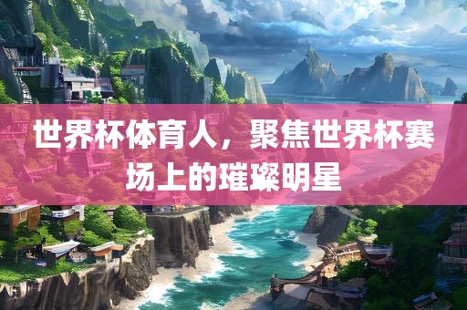 世界杯体育人，聚焦世界杯赛场上的璀璨明星
