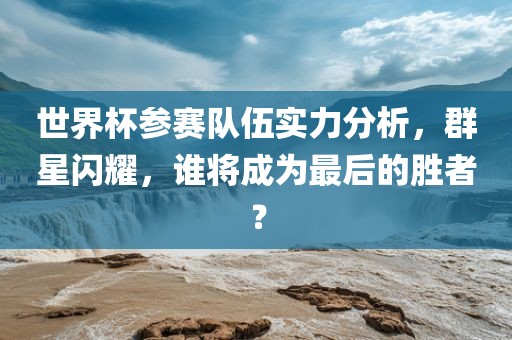 世界杯参赛队伍实力分析，群星闪耀，谁将成为最后的胜者？