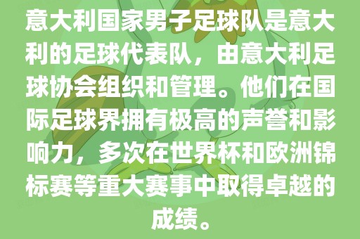 意大利国家男子足球队是意大利的足球代表队，由意大利足球协会组织和管理。他们在国际足球界拥有极高的声誉和影响力，多次在世界杯和欧洲锦标赛等重大赛事中取得卓越的成绩。