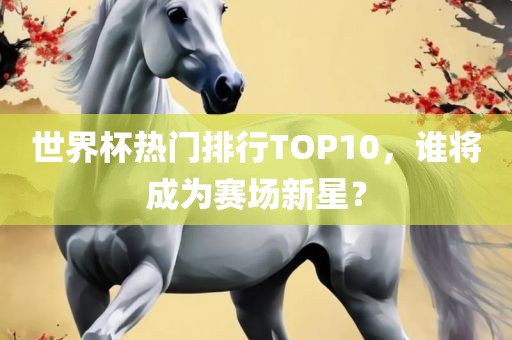 世界杯热门排行TOP10，谁将成为赛场新星？