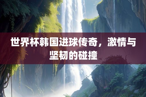 世界杯韩国进球传奇，激情与坚韧的碰撞