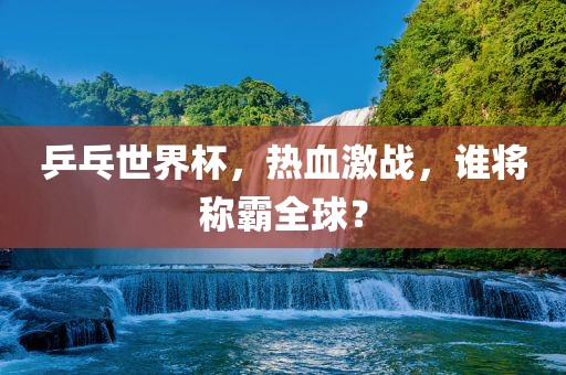 乒乓世界杯，热血激战，谁将称霸全球？