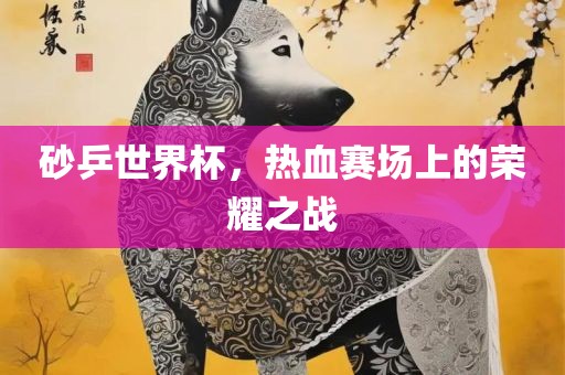 砂乒世界杯，热血赛场上的荣耀之战