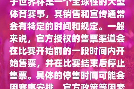 关于世界杯官方停售的信息，由于世界杯是一个全球性的大型体育赛事，其销售和宣传通常会有特定的时间和规定。一般来说，官方授权的售票渠道会在比赛开始前的一段时间内开始售票，并在比赛结束后停止售票。具体的停售时间可能会因赛事安排、官方政策等因素而有所不同。