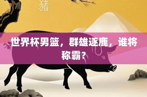 世界杯男篮，群雄逐鹿，谁将称霸？