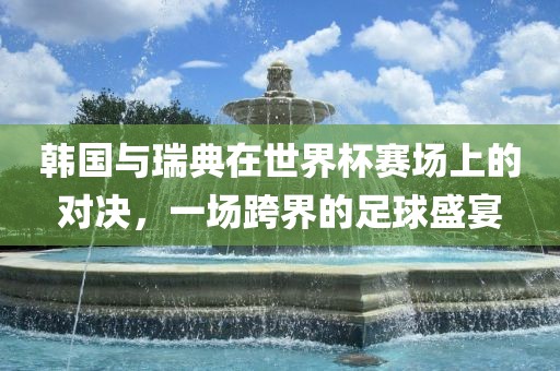 韩国与瑞典在世界杯赛场上的对决，一场跨界的足球盛宴