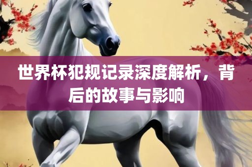 世界杯犯规记录深度解析，背后的故事与影响