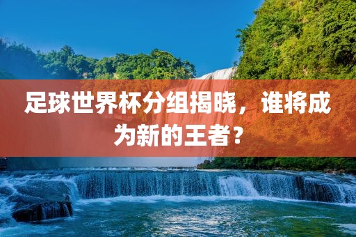 足球世界杯分组揭晓，谁将成为新的王者？眉山市正发家政服务有限公司