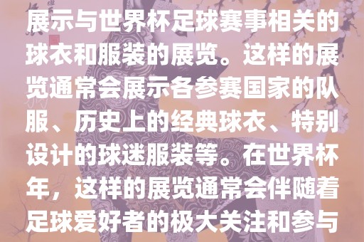 关于世界杯球衣展，这是一个展示与世界杯足球赛事相关的球衣和服装的展览。这样的展览通常会展示各参赛国家的队服、历史上的经典球衣、特别设计的球迷服装等。在世界杯年，这样的展览通常会伴随着足球爱好者的极大关注和参与。