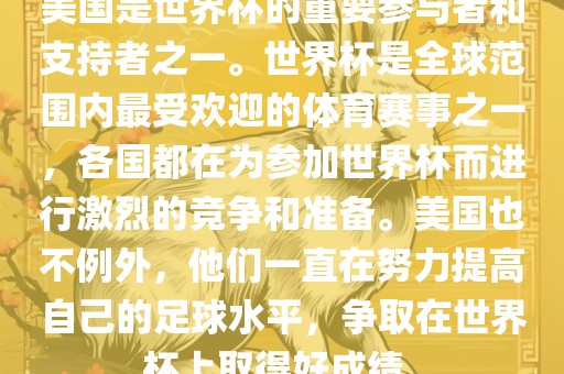 美国是世界杯的重要参与者和支持者之一。世界杯是全球范围内最受欢迎的体育赛事之一，各国都在为参加世界杯而进行激烈的竞争和准备。美国也不例外，他们一直在努力提高自己的足球水平，争取在世界杯上取得好成绩。