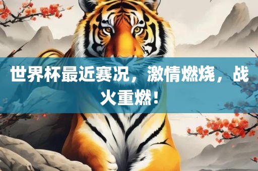 世界杯最近赛况，激情燃烧，战火重燃！