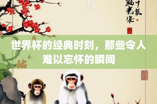 世界杯的经典时刻，那些令人难以忘怀的瞬间