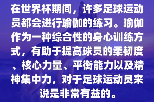 在世界杯期间，许多足球运动员都会进行瑜伽的练习。瑜伽作为一种综合性的身心训练方式，有助于提高球员的柔韧度、核心力量、平衡能力以及精神集中力，对于足球运动员来说是非常有益的。
