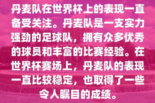 丹麦队在世界杯上的表现一直备受关注。丹麦队是一支实力强劲的足球队，拥有众多优秀的球员和丰富的比赛经验。在世界杯赛场上，丹麦队的表现一直比较稳定，也取得了一些令人瞩目的成绩。
