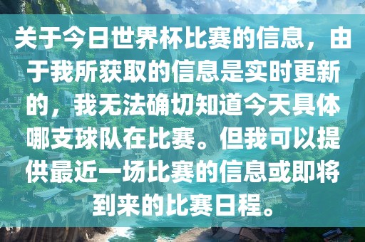 关于今日世界杯比赛的信息，由于我所获取的信息是实时更新的，我无法确切知道今天具体哪支球队在比赛。但我可以提供最近一场比赛的信息或即将到来的比赛日程。